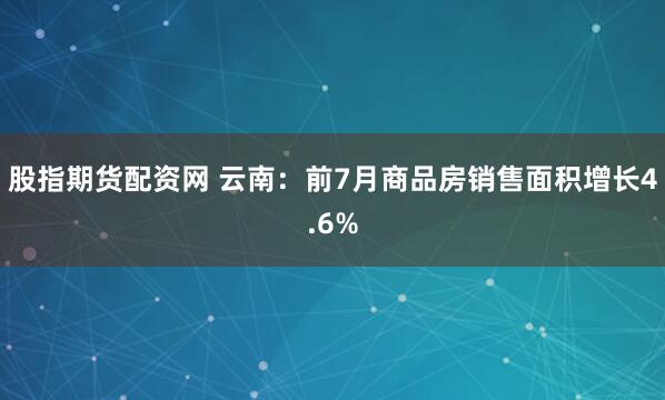 股指期货配资网 云南：前7月商品房销售面积增长4.6%