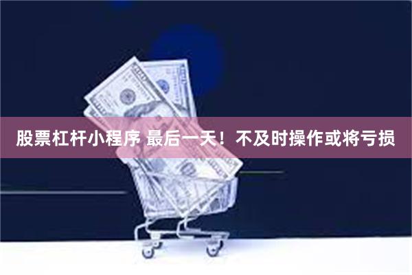 股票杠杆小程序 最后一天！不及时操作或将亏损