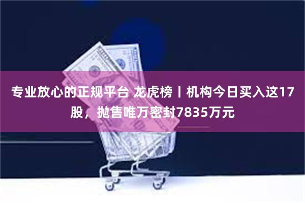 专业放心的正规平台 龙虎榜丨机构今日买入这17股，抛售唯万密封7835万元