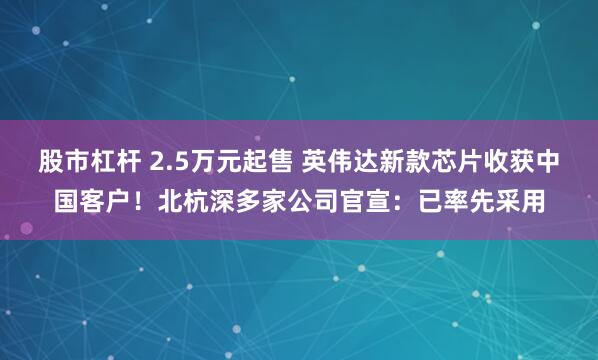股市杠杆 2.5万元起售 英伟达新款芯片收获中国客户！北杭深多家公司官宣：已率先采用