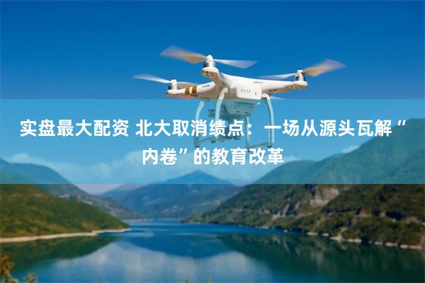 实盘最大配资 北大取消绩点：一场从源头瓦解“内卷”的教育改革