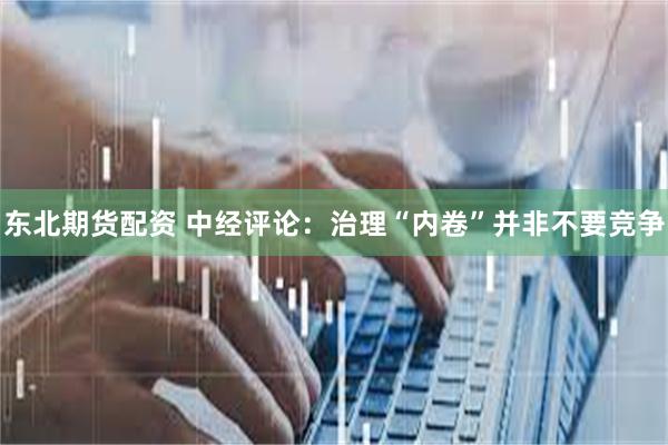 东北期货配资 中经评论：治理“内卷”并非不要竞争