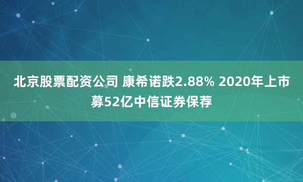 北京股票配资公司 康希诺跌2.88% 2020年上市募52亿中信证券保荐
