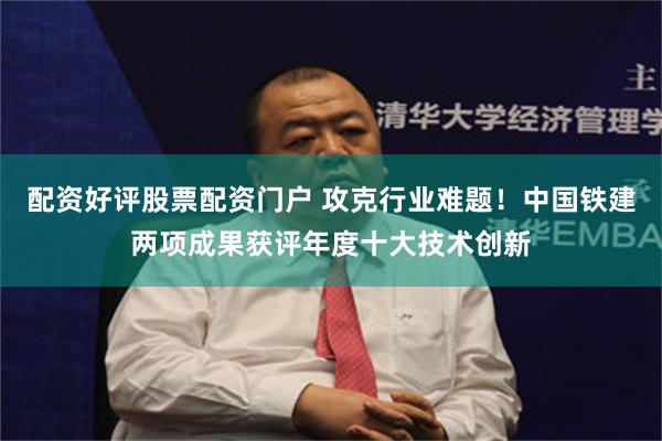 配资好评股票配资门户 攻克行业难题！中国铁建两项成果获评年度十大技术创新