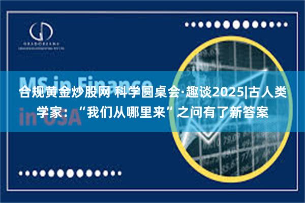 合规黄金炒股网 科学圆桌会·趣谈2025|古人类学家：“我们从哪里来”之问有了新答案